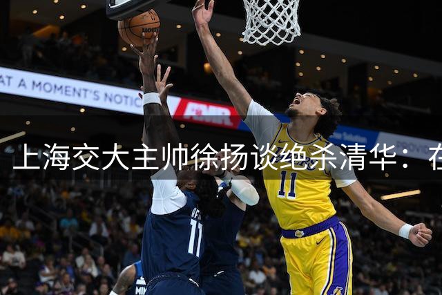 上海交大主帅徐扬谈绝杀清华：在姚明见证下获胜意义非凡