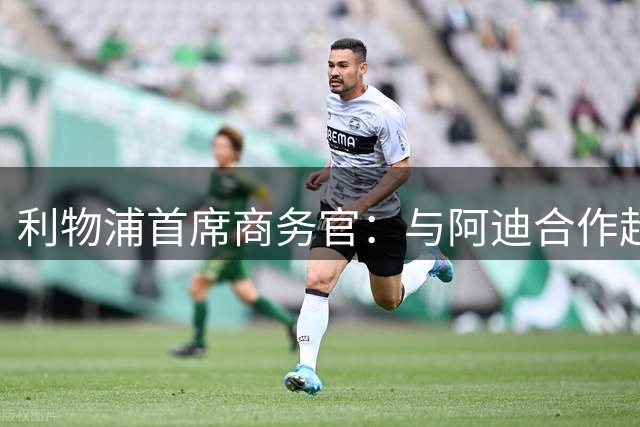 利物浦首席商务官：与阿迪合作超所有预期，上赛季球衣销售破纪录