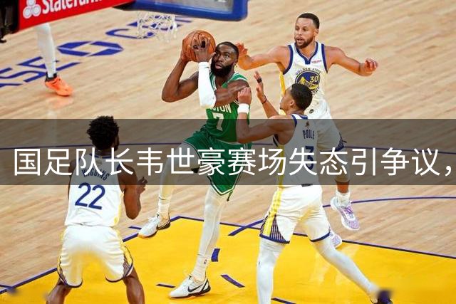 国足队长韦世豪赛场失态引争议，舆论哗然指其职业素养堪忧
