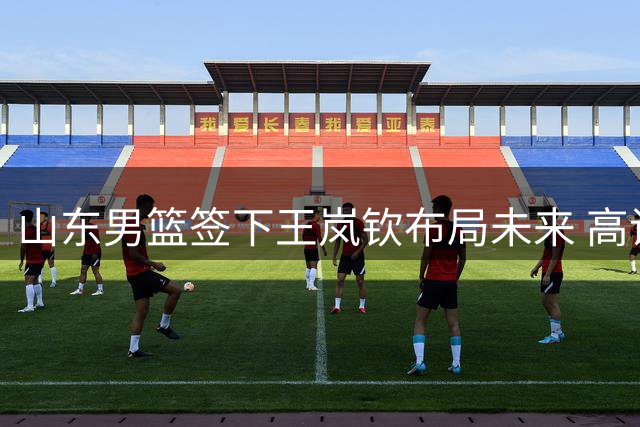 山东男篮签下王岚钦布局未来 高诗岩短约暗藏玄机