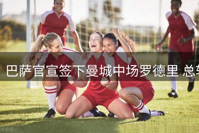 巴萨官宣签下曼城中场罗德里 总转会费最高7600万欧