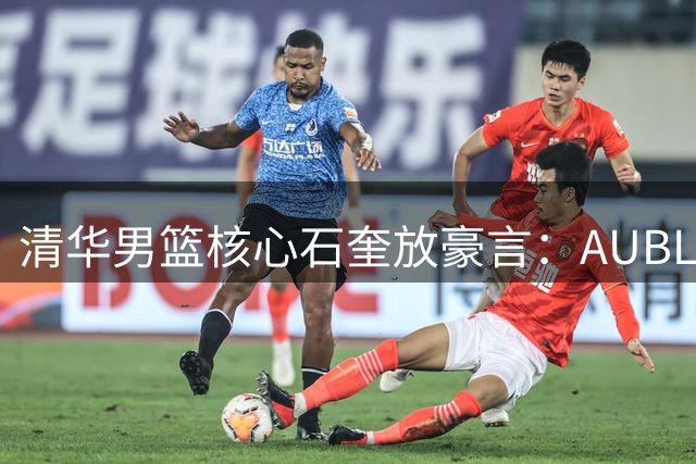 清华男篮核心石奎放豪言：AUBL剑指总冠军 CBA是下个战场