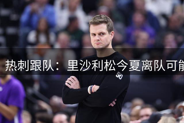 热刺跟队：里沙利松今夏离队可能性低 俱乐部手握续约主动权