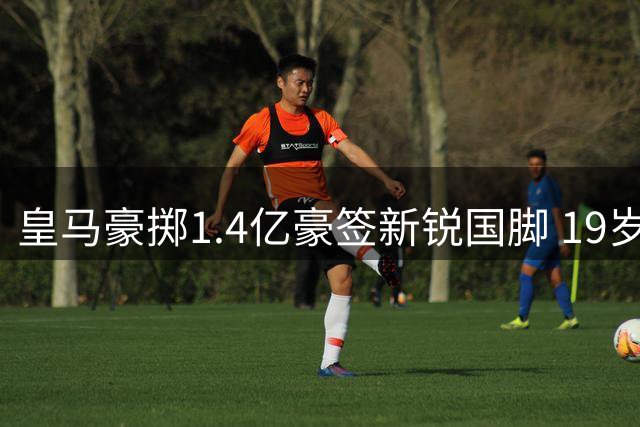皇马豪掷1.4亿豪签新锐国脚 19岁妖星将引爆伯纳乌