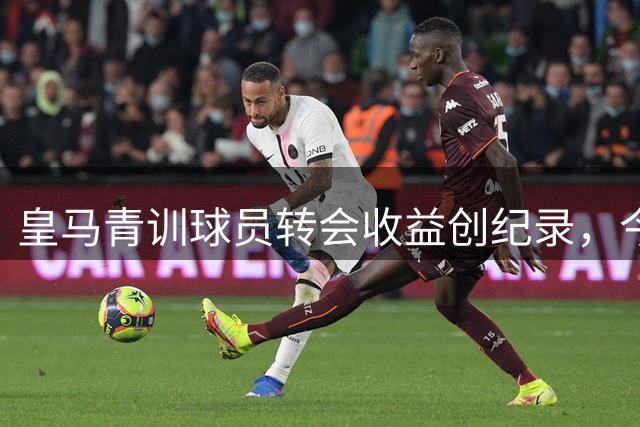 皇马青训球员转会收益创纪录，今夏收入突破1.8亿欧元