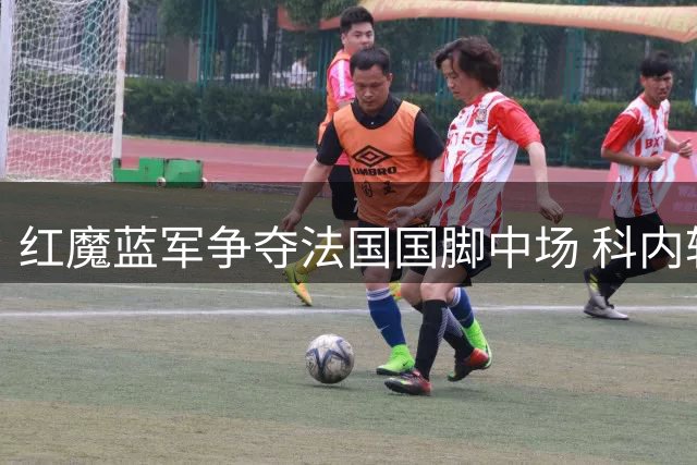 红魔蓝军争夺法国国脚中场 科内转会争夺战即将打响