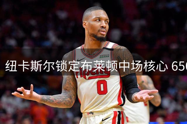 纽卡斯尔锁定布莱顿中场核心 6500万欧豪购巴莱巴