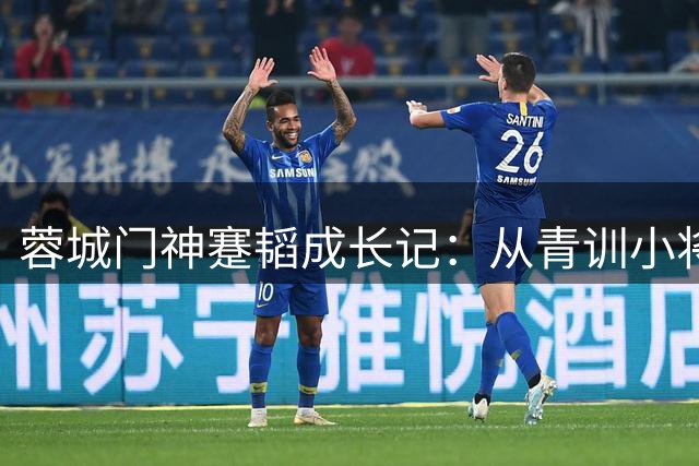蓉城门神蹇韬成长记：从青训小将到国奥主力的蜕变之路