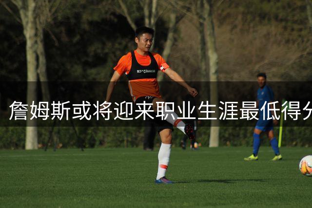 詹姆斯或将迎来职业生涯最低得分赛季