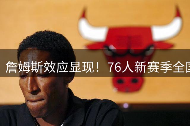 詹姆斯效应显现！76人新赛季全国直播场次或暴涨143%