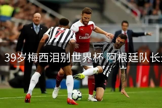 39岁梅西泪别世界杯 阿根廷队长最后一舞憾负西班牙
