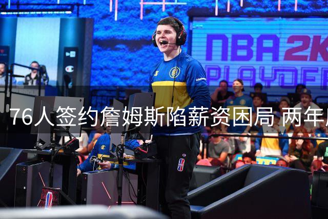 76人签约詹姆斯陷薪资困局 两年底薪合同触发全额工资帽压力
