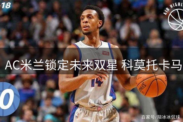 AC米兰锁定未来双星 科莫托卡马尔达将签长约至2031